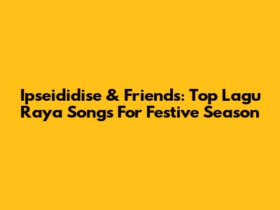 Ipseididise & Friends: Top Lagu Raya Songs For Festive Season