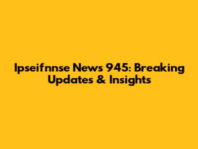 Ipseifnnse News 945: Breaking Updates & Insights