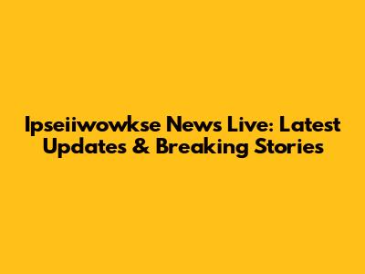 Ipseiiwowkse News Live: Latest Updates & Breaking Stories
