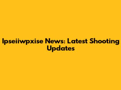 Ipseiiwpxise News: Latest Shooting Updates