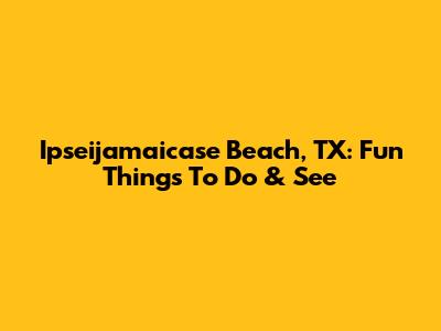 Ipseijamaicase Beach, TX: Fun Things To Do & See