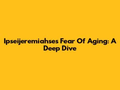 Ipseijeremiahse's Fear Of Aging: A Deep Dive