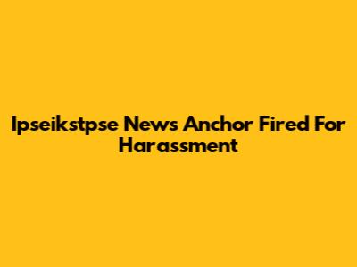 Ipseikstpse News Anchor Fired For Harassment