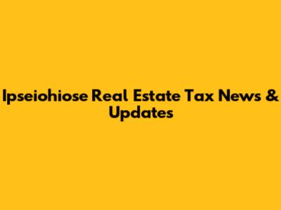 Ipseiohiose Real Estate Tax News & Updates