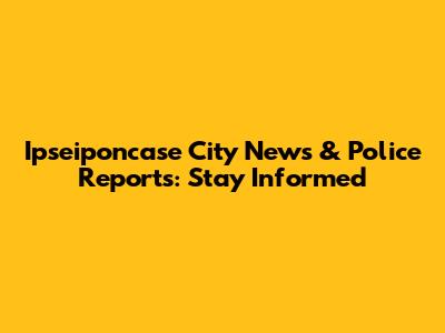Ipseiponcase City News & Police Reports: Stay Informed