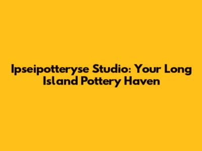 Ipseipotteryse Studio: Your Long Island Pottery Haven