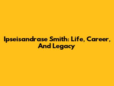 Ipseisandrase Smith: Life, Career, And Legacy