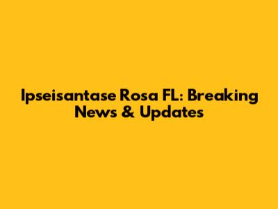 Ipseisantase Rosa FL: Breaking News & Updates