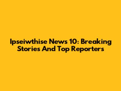 Ipseiwthise News 10: Breaking Stories And Top Reporters