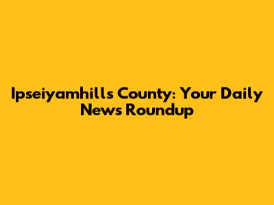 Ipseiyamhills County: Your Daily News Roundup