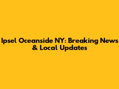 Ipsel Oceanside NY: Breaking News & Local Updates