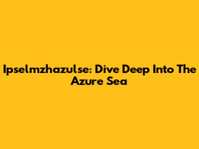 Ipselmzhazulse: Dive Deep Into The Azure Sea