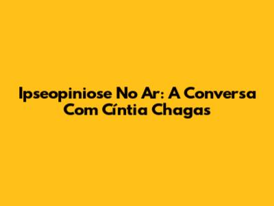 Ipseopiniose No Ar: A Conversa Com Cíntia Chagas