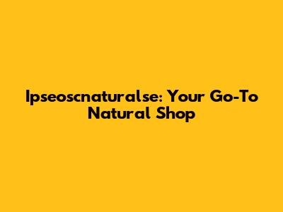Ipseoscnaturalse: Your Go-To Natural Shop
