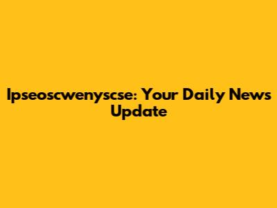 Ipseoscwenyscse: Your Daily News Update