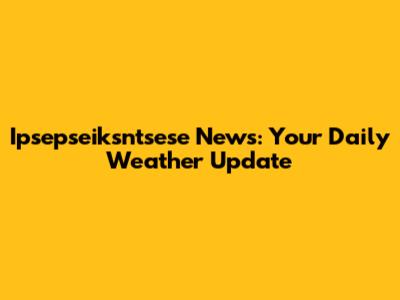 Ipsepseiksntsese News: Your Daily Weather Update