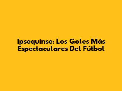 Ipsequinse: Los Goles Más Espectaculares Del Fútbol