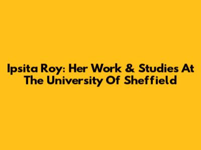 Ipsita Roy: Her Work & Studies At The University Of Sheffield
