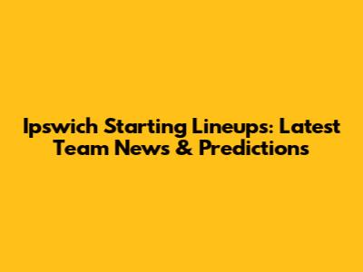 Ipswich Starting Lineups: Latest Team News & Predictions