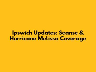 Ipswich Updates: Seanse & Hurricane Melissa Coverage