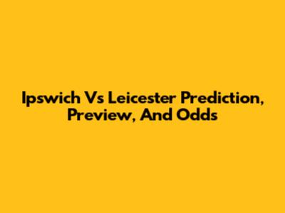 Ipswich Vs Leicester Prediction, Preview, And Odds