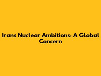 Iran's Nuclear Ambitions: A Global Concern