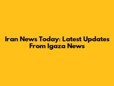 Iran News Today: Latest Updates From Igaza News