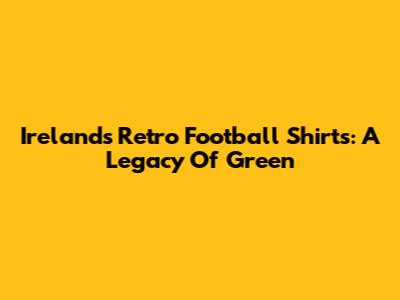 Ireland's Retro Football Shirts: A Legacy Of Green