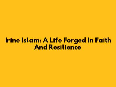Irine Islam: A Life Forged In Faith And Resilience