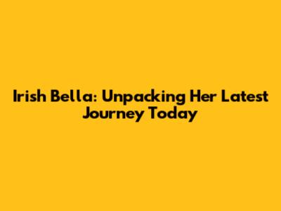 Irish Bella: Unpacking Her Latest Journey Today