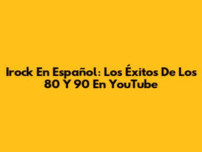 Irock En Español: Los Éxitos De Los 80 Y 90 En YouTube