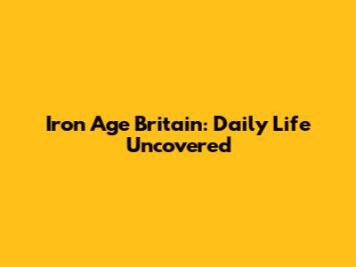 Iron Age Britain: Daily Life Uncovered