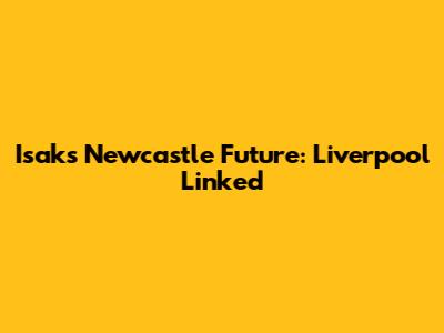 Isak's Newcastle Future: Liverpool Linked