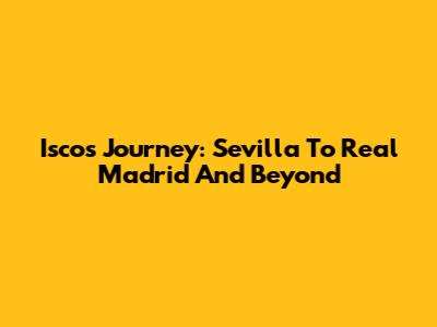 Isco's Journey: Sevilla To Real Madrid And Beyond