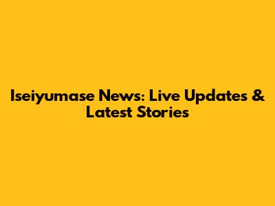 Iseiyumase News: Live Updates & Latest Stories
