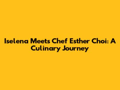 Iselena Meets Chef Esther Choi: A Culinary Journey