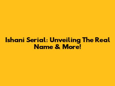 Ishani Serial: Unveiling The Real Name & More!