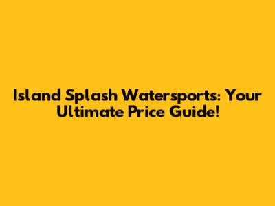 Island Splash Watersports: Your Ultimate Price Guide!