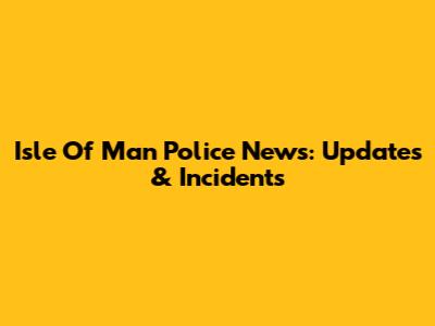Isle Of Man Police News: Updates & Incidents
