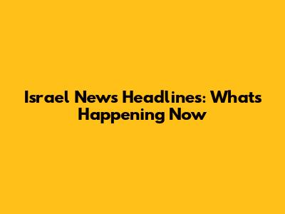 Israel News Headlines: What's Happening Now