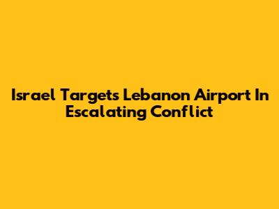 Israel Targets Lebanon Airport In Escalating Conflict