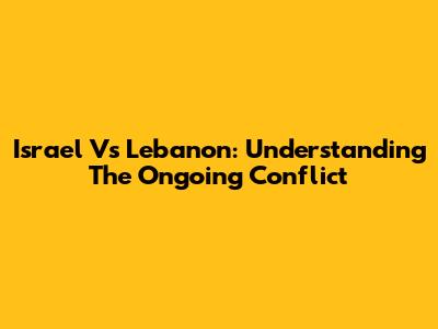 Israel Vs Lebanon: Understanding The Ongoing Conflict