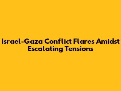 Israel-Gaza Conflict Flares Amidst Escalating Tensions