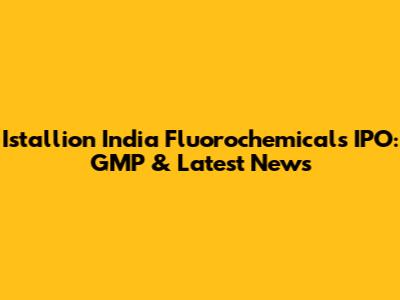 Istallion India Fluorochemicals IPO: GMP & Latest News