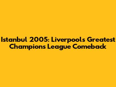 Istanbul 2005: Liverpool's Greatest Champions League Comeback