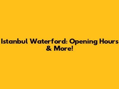 Istanbul Waterford: Opening Hours & More!