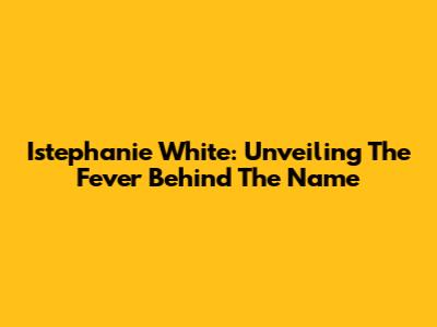 Istephanie White: Unveiling The Fever Behind The Name