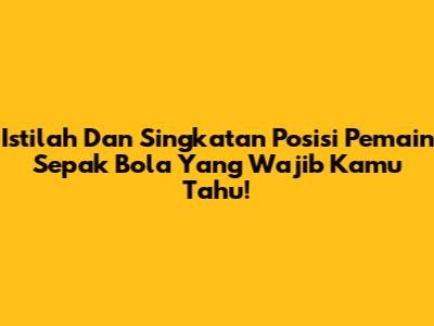 Istilah Dan Singkatan Posisi Pemain Sepak Bola Yang Wajib Kamu Tahu!