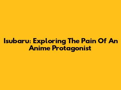 Isubaru: Exploring The Pain Of An Anime Protagonist