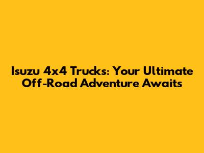 Isuzu 4x4 Trucks: Your Ultimate Off-Road Adventure Awaits